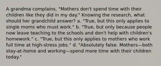 A grandma complains, "Mothers don't spend time with their children like they did in my day." Knowing the research, what should her grandchild answer? a. "True, but this only applies to single moms who must work." b. "True, but only because people now leave teaching to the schools and don't help with children's homework." c. "True, but this only applies to mothers who work full time at high-stress jobs." d. "Absolutely false. Mothers—both stay-at-home and working—spend more time with their children today."