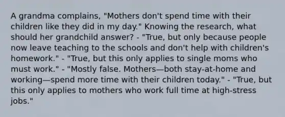 A grandma complains, "Mothers don't spend time with their children like they did in my day." Knowing the research, what should her grandchild answer? - "True, but only because people now leave teaching to the schools and don't help with children's homework." - "True, but this only applies to single moms who must work." - "Mostly false. Mothers—both stay-at-home and working—spend more time with their children today." - "True, but this only applies to mothers who work full time at high-stress jobs."