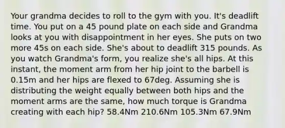 Your grandma decides to roll to the gym with you. It's deadlift time. You put on a 45 pound plate on each side and Grandma looks at you with disappointment in her eyes. She puts on two more 45s on each side. She's about to deadlift 315 pounds. As you watch Grandma's form, you realize she's all hips. At this instant, the moment arm from her hip joint to the barbell is 0.15m and her hips are flexed to 67deg. Assuming she is distributing the weight equally between both hips and the moment arms are the same, how much torque is Grandma creating with each hip? 58.4Nm 210.6Nm 105.3Nm 67.9Nm