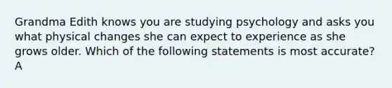 Grandma Edith knows you are studying psychology and asks you what physical changes she can expect to experience as she grows older. Which of the following statements is most accurate? A