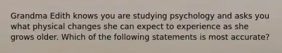 Grandma Edith knows you are studying psychology and asks you what physical changes she can expect to experience as she grows older. Which of the following statements is most accurate?