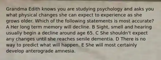 Grandma Edith knows you are studying psychology and asks you what physical changes she can expect to experience as she grows older. Which of the following statements is most accurate? A Her long term memory will decline. B Sight, smell and hearing usually begin a decline around age 65. C She shouldn't expect any changes until she reaches senile dementia. D There is no way to predict what will happen. E She will most certainly develop anterograde amnesia.