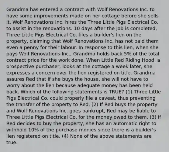 Grandma has entered a contract with Wolf Renovations Inc. to have some improvements made on her cottage before she sells it. Wolf Renovations Inc. hires the Three Little Pigs Electrical Co. to assist in the renovations. 10 days after the job is completed, Three Little Pigs Electrical Co. files a builder's lien on the property, claiming that Wolf Renovations Inc. has not paid them even a penny for their labour. In response to this lien, when she pays Wolf Renovations Inc., Grandma holds back 5% of the total contract price for the work done. When Little Red Riding Hood, a prospective purchaser, looks at the cottage a week later, she expresses a concern over the lien registered on title. Grandma assures Red that if she buys the house, she will not have to worry about the lien because adequate money has been held back. Which of the following statements is TRUE? (1) Three Little Pigs Electrical Co. could properly file a caveat, thus preventing the transfer of the property to Red. (2) If Red buys the property and Wolf Renovations Inc. goes bankrupt, Red may be liable to Three Little Pigs Electrical Co. for the money owed to them. (3) If Red decides to buy the property, she has an automatic right to withhold 10% of the purchase monies since there is a builder's lien registered on title. (4) None of the above statements are true.