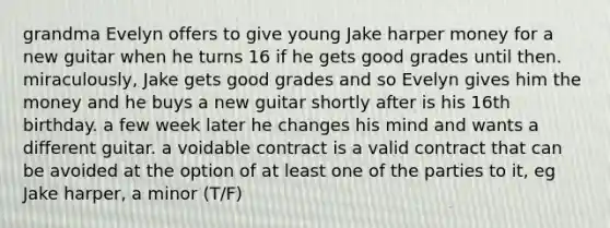 grandma Evelyn offers to give young Jake harper money for a new guitar when he turns 16 if he gets good grades until then. miraculously, Jake gets good grades and so Evelyn gives him the money and he buys a new guitar shortly after is his 16th birthday. a few week later he changes his mind and wants a different guitar. a voidable contract is a valid contract that can be avoided at the option of at least one of the parties to it, eg Jake harper, a minor (T/F)