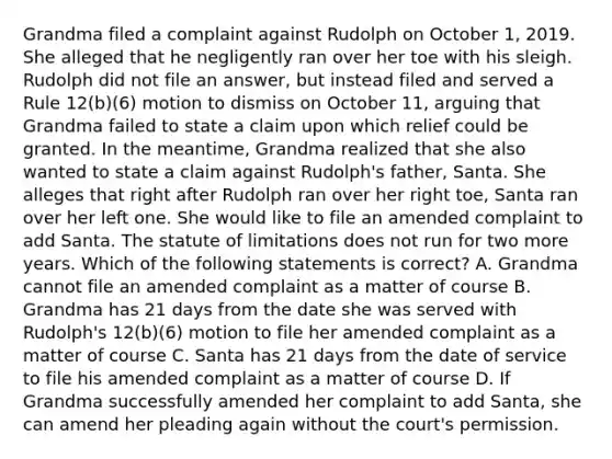 Grandma filed a complaint against Rudolph on October 1, 2019. She alleged that he negligently ran over her toe with his sleigh. Rudolph did not file an answer, but instead filed and served a Rule 12(b)(6) motion to dismiss on October 11, arguing that Grandma failed to state a claim upon which relief could be granted. In the meantime, Grandma realized that she also wanted to state a claim against Rudolph's father, Santa. She alleges that right after Rudolph ran over her right toe, Santa ran over her left one. She would like to file an amended complaint to add Santa. The statute of limitations does not run for two more years. Which of the following statements is correct? A. Grandma cannot file an amended complaint as a matter of course B. Grandma has 21 days from the date she was served with Rudolph's 12(b)(6) motion to file her amended complaint as a matter of course C. Santa has 21 days from the date of service to file his amended complaint as a matter of course D. If Grandma successfully amended her complaint to add Santa, she can amend her pleading again without the court's permission.