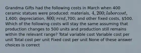 Grandma Gifts had the following costs in March when 400 ceramic statues were produced: materials, 4,200; labor cost,1,600; depreciation, 800; rent,700; and other fixed costs, 500. Which of the following costs will stay the same assuming that production changes to 500 units and production still remains within the relevant range? Total variable cost Variable cost per unit Total cost per unit Fixed cost per unit None of these answer choices is correct