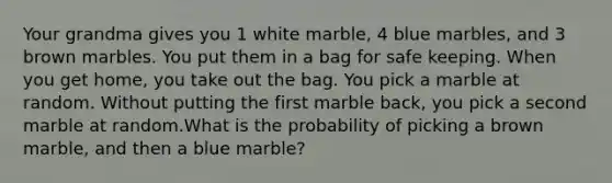 Your grandma gives you 1 white marble, 4 blue marbles, and 3 brown marbles. You put them in a bag for safe keeping. When you get home, you take out the bag. You pick a marble at random. Without putting the first marble back, you pick a second marble at random.What is the probability of picking a brown marble, and then a blue marble?