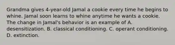 Grandma gives 4-year-old Jamal a cookie every time he begins to whine. Jamal soon learns to whine anytime he wants a cookie. The change in Jamal's behavior is an example of A. desensitization. B. classical conditioning. C. operant conditioning. D. extinction.