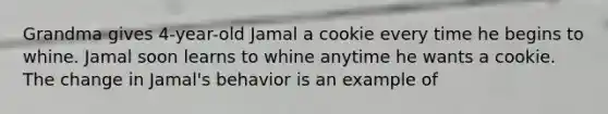 Grandma gives 4-year-old Jamal a cookie every time he begins to whine. Jamal soon learns to whine anytime he wants a cookie. The change in Jamal's behavior is an example of