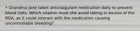 • Grandma Jane takes anticoagulant medication daily to prevent blood clots. Which vitamin must she avoid taking in excess of the RDA, as it could interact with the medication causing uncontrollable bleeding?