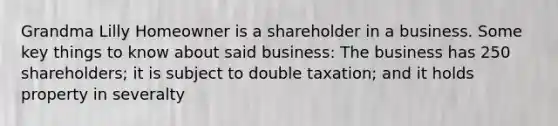 Grandma Lilly Homeowner is a shareholder in a business. Some key things to know about said business: The business has 250 shareholders; it is subject to double taxation; and it holds property in severalty