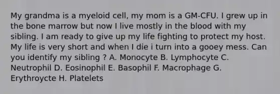 My grandma is a myeloid cell, my mom is a GM-CFU. I grew up in the bone marrow but now I live mostly in <a href='https://www.questionai.com/knowledge/k7oXMfj7lk-the-blood' class='anchor-knowledge'>the blood</a> with my sibling. I am ready to give up my life fighting to protect my host. My life is very short and when I die i turn into a gooey mess. Can you identify my sibling ? A. Monocyte B. Lymphocyte C. Neutrophil D. Eosinophil E. Basophil F. Macrophage G. Erythroycte H. Platelets