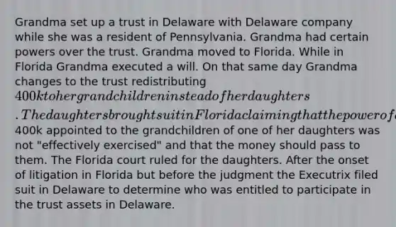 Grandma set up a trust in Delaware with Delaware company while she was a resident of Pennsylvania. Grandma had certain powers over the trust. Grandma moved to Florida. While in Florida Grandma executed a will. On that same day Grandma changes to the trust redistributing 400k to her grandchildren instead of her daughters. The daughters brought suit in Florida claiming that the power of appointment over the400k appointed to the grandchildren of one of her daughters was not "effectively exercised" and that the money should pass to them. The Florida court ruled for the daughters. After the onset of litigation in Florida but before the judgment the Executrix filed suit in Delaware to determine who was entitled to participate in the trust assets in Delaware.