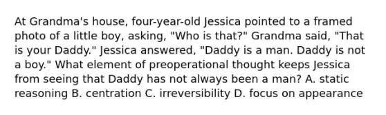 At Grandma's house, four-year-old Jessica pointed to a framed photo of a little boy, asking, "Who is that?" Grandma said, "That is your Daddy." Jessica answered, "Daddy is a man. Daddy is not a boy." What element of preoperational thought keeps Jessica from seeing that Daddy has not always been a man? A. static reasoning B. centration C. irreversibility D. focus on appearance