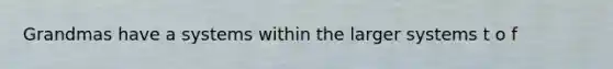 Grandmas have a systems within the larger systems t o f