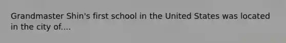 Grandmaster Shin's first school in the United States was located in the city of....