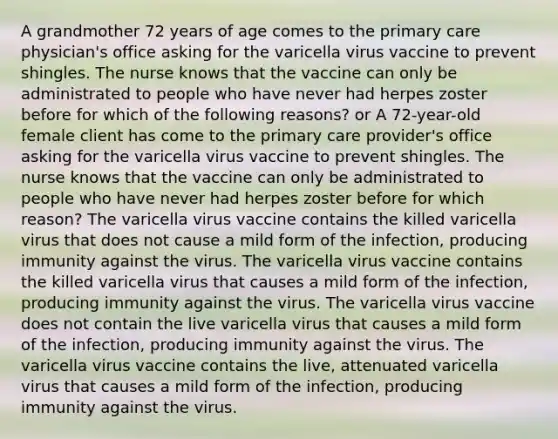 A grandmother 72 years of age comes to the primary care physician's office asking for the varicella virus vaccine to prevent shingles. The nurse knows that the vaccine can only be administrated to people who have never had herpes zoster before for which of the following reasons? or A 72-year-old female client has come to the primary care provider's office asking for the varicella virus vaccine to prevent shingles. The nurse knows that the vaccine can only be administrated to people who have never had herpes zoster before for which reason? The varicella virus vaccine contains the killed varicella virus that does not cause a mild form of the infection, producing immunity against the virus. The varicella virus vaccine contains the killed varicella virus that causes a mild form of the infection, producing immunity against the virus. The varicella virus vaccine does not contain the live varicella virus that causes a mild form of the infection, producing immunity against the virus. The varicella virus vaccine contains the live, attenuated varicella virus that causes a mild form of the infection, producing immunity against the virus.