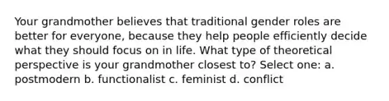 Your grandmother believes that traditional gender roles are better for everyone, because they help people efficiently decide what they should focus on in life. What type of theoretical perspective is your grandmother closest to? Select one: a. postmodern b. functionalist c. feminist d. conflict