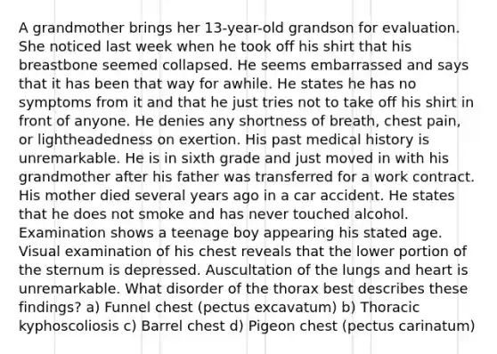 A grandmother brings her 13-year-old grandson for evaluation. She noticed last week when he took off his shirt that his breastbone seemed collapsed. He seems embarrassed and says that it has been that way for awhile. He states he has no symptoms from it and that he just tries not to take off his shirt in front of anyone. He denies any shortness of breath, chest pain, or lightheadedness on exertion. His past medical history is unremarkable. He is in sixth grade and just moved in with his grandmother after his father was transferred for a work contract. His mother died several years ago in a car accident. He states that he does not smoke and has never touched alcohol. Examination shows a teenage boy appearing his stated age. Visual examination of his chest reveals that the lower portion of the sternum is depressed. Auscultation of the lungs and heart is unremarkable. What disorder of the thorax best describes these findings? a) Funnel chest (pectus excavatum) b) Thoracic kyphoscoliosis c) Barrel chest d) Pigeon chest (pectus carinatum)