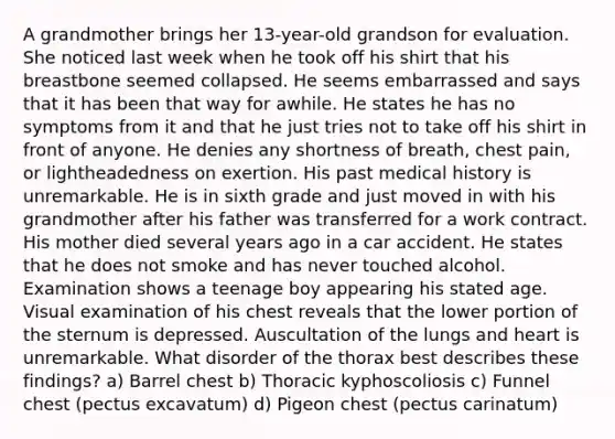 A grandmother brings her 13-year-old grandson for evaluation. She noticed last week when he took off his shirt that his breastbone seemed collapsed. He seems embarrassed and says that it has been that way for awhile. He states he has no symptoms from it and that he just tries not to take off his shirt in front of anyone. He denies any shortness of breath, chest pain, or lightheadedness on exertion. His past medical history is unremarkable. He is in sixth grade and just moved in with his grandmother after his father was transferred for a work contract. His mother died several years ago in a car accident. He states that he does not smoke and has never touched alcohol. Examination shows a teenage boy appearing his stated age. Visual examination of his chest reveals that the lower portion of the sternum is depressed. Auscultation of the lungs and heart is unremarkable. What disorder of the thorax best describes these findings? a) Barrel chest b) Thoracic kyphoscoliosis c) Funnel chest (pectus excavatum) d) Pigeon chest (pectus carinatum)