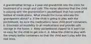 A grandmother brings a 2-year-old grandchild into the clinic for treatment of a cough and cold. The nurse observes that the child is playing with the grandmother's pocketbook that has several bottles of medications. What should the nurse educate the grandparent about? a. If the child is going to play with the pocketbook, be sure the medications have child-proof containers. b. Eliminate accessibility to all medications and provide safe storage in the home. c. Keep pocketbooks zipped so it won't be so easy for the child to get into it. d. Allow the child to play with the empty bottle containers so that the child won't play with the real ones.