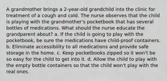 A grandmother brings a 2-year-old grandchild into the clinic for treatment of a cough and cold. The nurse observes that the child is playing with the grandmother's pocketbook that has several bottles of medications. What should the nurse educate the grandparent about? a. If the child is going to play with the pocketbook, be sure the medications have child-proof containers. b. Eliminate accessibility to all medications and provide safe storage in the home. c. Keep pocketbooks zipped so it won't be so easy for the child to get into it. d. Allow the child to play with the empty bottle containers so that the child won't play with the real ones.