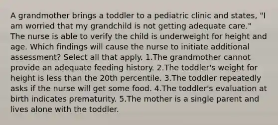 A grandmother brings a toddler to a pediatric clinic and states, "I am worried that my grandchild is not getting adequate care." The nurse is able to verify the child is underweight for height and age. Which findings will cause the nurse to initiate additional assessment? Select all that apply. 1.The grandmother cannot provide an adequate feeding history. 2.The toddler's weight for height is less than the 20th percentile. 3.The toddler repeatedly asks if the nurse will get some food. 4.The toddler's evaluation at birth indicates prematurity. 5.The mother is a single parent and lives alone with the toddler.