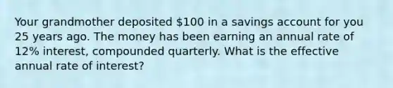 Your grandmother deposited 100 in a savings account for you 25 years ago. The money has been earning an annual rate of 12% interest, compounded quarterly. What is the effective annual rate of interest?