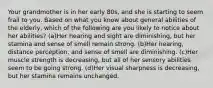 Your grandmother is in her early 80s, and she is starting to seem frail to you. Based on what you know about general abilities of the elderly, which of the following are you likely to notice about her abilities? (a)Her hearing and sight are diminishing, but her stamina and sense of smell remain strong. (b)Her hearing, distance perception, and sense of smell are diminishing. (c)Her muscle strength is decreasing, but all of her sensory abilities seem to be going strong. (d)Her visual sharpness is decreasing, but her stamina remains unchanged.