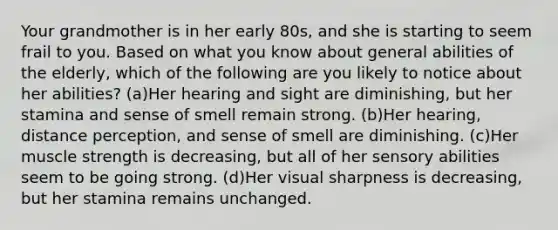 Your grandmother is in her early 80s, and she is starting to seem frail to you. Based on what you know about general abilities of the elderly, which of the following are you likely to notice about her abilities? (a)Her hearing and sight are diminishing, but her stamina and sense of smell remain strong. (b)Her hearing, distance perception, and sense of smell are diminishing. (c)Her muscle strength is decreasing, but all of her sensory abilities seem to be going strong. (d)Her visual sharpness is decreasing, but her stamina remains unchanged.