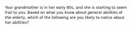 Your grandmother is in her early 80s, and she is starting to seem frail to you. Based on what you know about general abilities of the elderly, which of the following are you likely to notice about her abilities?