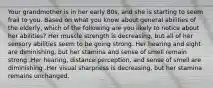 Your grandmother is in her early 80s, and she is starting to seem frail to you. Based on what you know about general abilities of the elderly, which of the following are you likely to notice about her abilities? Her muscle strength is decreasing, but all of her sensory abilities seem to be going strong. Her hearing and sight are diminishing, but her stamina and sense of smell remain strong .Her hearing, distance perception, and sense of smell are diminishing .Her visual sharpness is decreasing, but her stamina remains unchanged.