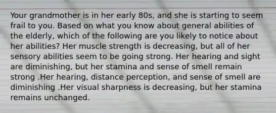 Your grandmother is in her early 80s, and she is starting to seem frail to you. Based on what you know about general abilities of the elderly, which of the following are you likely to notice about her abilities? Her muscle strength is decreasing, but all of her sensory abilities seem to be going strong. Her hearing and sight are diminishing, but her stamina and sense of smell remain strong .Her hearing, distance perception, and sense of smell are diminishing .Her visual sharpness is decreasing, but her stamina remains unchanged.