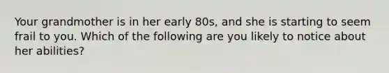 Your grandmother is in her early 80s, and she is starting to seem frail to you. Which of the following are you likely to notice about her abilities?