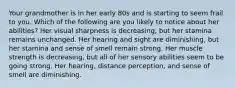 Your grandmother is in her early 80s and is starting to seem frail to you. Which of the following are you likely to notice about her abilities? Her visual sharpness is decreasing, but her stamina remains unchanged. Her hearing and sight are diminishing, but her stamina and sense of smell remain strong. Her muscle strength is decreasing, but all of her sensory abilities seem to be going strong. Her hearing, distance perception, and sense of smell are diminishing.