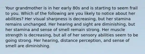 Your grandmother is in her early 80s and is starting to seem frail to you. Which of the following are you likely to notice about her abilities? Her visual sharpness is decreasing, but her stamina remains unchanged. Her hearing and sight are diminishing, but her stamina and sense of smell remain strong. Her muscle strength is decreasing, but all of her sensory abilities seem to be going strong. Her hearing, distance perception, and sense of smell are diminishing.