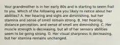 Your grandmother is in her early 80s and is starting to seem frail to you. Which of the following are you likely to notice about her abilities? A. Her hearing and sight are diminishing, but her stamina and sense of smell remain strong. B. Her hearing, distance perception, and sense of smell are diminishing. C. Her muscle strength is decreasing, but all of her sensory abilities seem to be going strong. D. Her visual sharpness is decreasing, but her stamina remains unchanged.