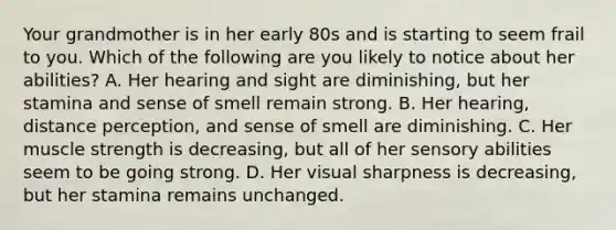 Your grandmother is in her early 80s and is starting to seem frail to you. Which of the following are you likely to notice about her abilities? A. Her hearing and sight are diminishing, but her stamina and sense of smell remain strong. B. Her hearing, distance perception, and sense of smell are diminishing. C. Her muscle strength is decreasing, but all of her sensory abilities seem to be going strong. D. Her visual sharpness is decreasing, but her stamina remains unchanged.