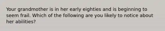 Your grandmother is in her early eighties and is beginning to seem frail. Which of the following are you likely to notice about her abilities?