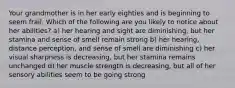 Your grandmother is in her early eighties and is beginning to seem frail. Which of the following are you likely to notice about her abilities? a) her hearing and sight are diminishing, but her stamina and sense of smell remain strong b) her hearing, distance perception, and sense of smell are diminishing c) her visual sharpness is decreasing, but her stamina remains unchanged d) her muscle strength is decreasing, but all of her sensory abilities seem to be going strong