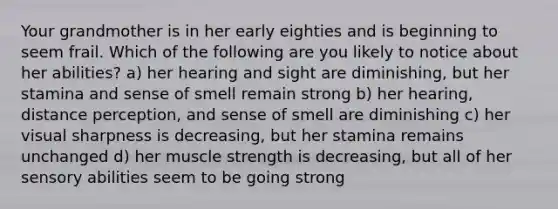 Your grandmother is in her early eighties and is beginning to seem frail. Which of the following are you likely to notice about her abilities? a) her hearing and sight are diminishing, but her stamina and sense of smell remain strong b) her hearing, distance perception, and sense of smell are diminishing c) her visual sharpness is decreasing, but her stamina remains unchanged d) her muscle strength is decreasing, but all of her sensory abilities seem to be going strong