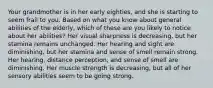 Your grandmother is in her early eighties, and she is starting to seem frail to you. Based on what you know about general abilities of the elderly, which of these are you likely to notice about her abilities? Her visual sharpness is decreasing, but her stamina remains unchanged. Her hearing and sight are diminishing, but her stamina and sense of smell remain strong. Her hearing, distance perception, and sense of smell are diminishing. Her muscle strength is decreasing, but all of her sensory abilities seem to be going strong.