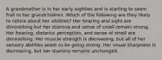 A grandmother is in her early eighties and is starting to seem frail to her grandchildren. Which of the following are they likely to notice about her abilities? Her hearing and sight are diminishing but her stamina and sense of smell remain strong. Her hearing, distance perception, and sense of smell are diminishing. Her muscle strength is decreasing, but all of her sensory abilities seem to be going strong. Her visual sharpness is decreasing, but her stamina remains unchanged.