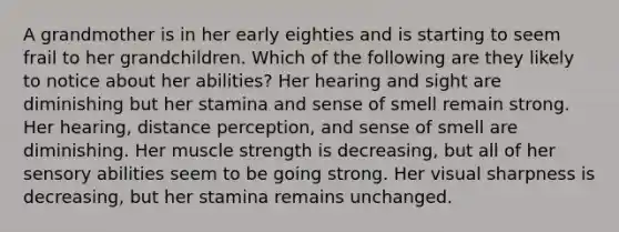 A grandmother is in her early eighties and is starting to seem frail to her grandchildren. Which of the following are they likely to notice about her abilities? Her hearing and sight are diminishing but her stamina and sense of smell remain strong. Her hearing, distance perception, and sense of smell are diminishing. Her muscle strength is decreasing, but all of her sensory abilities seem to be going strong. Her visual sharpness is decreasing, but her stamina remains unchanged.