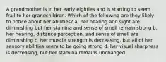 A grandmother is in her early eighties and is starting to seem frail to her grandchildren. Which of the following are they likely to notice about her abilities? a. her hearing and sight are diminishing but her stamina and sense of smell remain strong b. her hearing, distance perception, and sense of smell are diminishing c. her muscle strength is decreasing, but all of her sensory abilities seem to be going strong d. her visual sharpness is decreasing, but her stamina remains unchanged