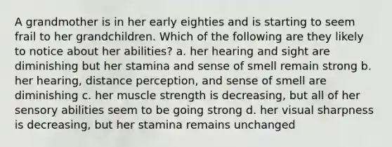 A grandmother is in her early eighties and is starting to seem frail to her grandchildren. Which of the following are they likely to notice about her abilities? a. her hearing and sight are diminishing but her stamina and sense of smell remain strong b. her hearing, distance perception, and sense of smell are diminishing c. her muscle strength is decreasing, but all of her sensory abilities seem to be going strong d. her visual sharpness is decreasing, but her stamina remains unchanged