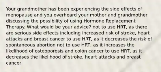 Your grandmother has been experiencing the side effects of menopause and you overheard your mother and grandmother discussing the possibility of using Hormone Replacement Therapy. What would be your advice? not to use HRT, as there are serious side effects including increased risk of stroke, heart attacks and breast cancer to use HRT, as it decreases the risk of spontaneous abortion not to use HRT, as it increases the likelihood of osteoporosis and colon cancer to use HRT, as it decreases the likelihood of stroke, heart attacks and breast cancer