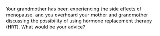 Your grandmother has been experiencing the side effects of menopause, and you overheard your mother and grandmother discussing the possibility of using hormone replacement therapy (HRT). What would be your advice?