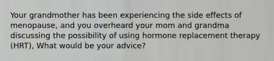 Your grandmother has been experiencing the side effects of menopause, and you overheard your mom and grandma discussing the possibility of using hormone replacement therapy (HRT), What would be your advice?