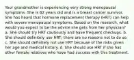 Your grandmother is experiencing very strong menopausal symptoms. She is 62 years old and is a breast cancer survivor. She has heard that hormone replacement therapy (HRT) can help with severe menopausal symptoms. Based on the research, what would you expect to be the advice she gets from her physician? a. She should try HRT cautiously and have frequent checkups. b. She should definitely use HRT; there are no reasons not to do so. c. She should definitely not use HRT because of the risks given her age and medical history. d. She should use HRT if she has other female relatives who have had success with this treatment.